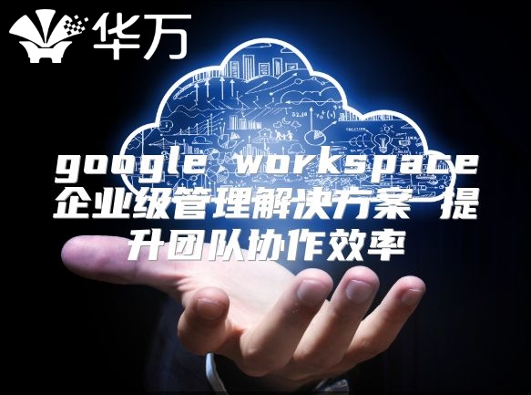 google workspace企业级管理解决方案 提升团队协作效率