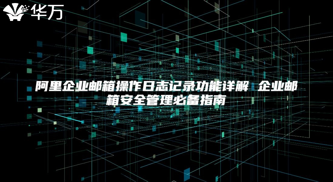 阿里企业邮箱操作日志记录功能详解 企业邮箱安全管理必备指南
