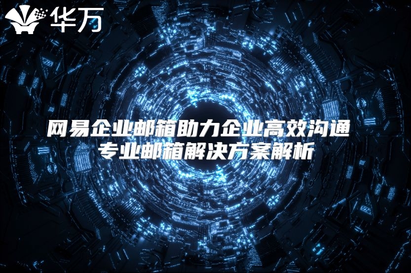 网易企业邮箱助力企业高效沟通 专业邮箱解决方案解析
