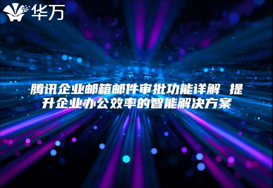 腾讯企业邮箱邮件审批功能详解 提升企业办公效率的智能解决方案