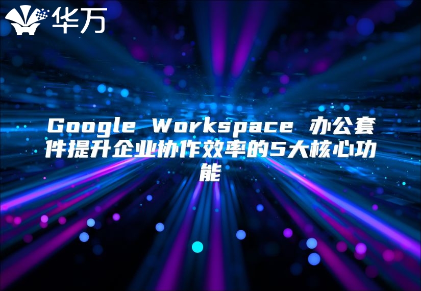 Google Workspace 办公套件提升企业协作效率的5大核心功能