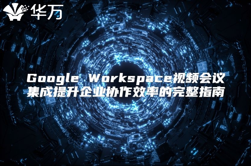 Google Workspace视频会议集成提升企业协作效率的完整指南