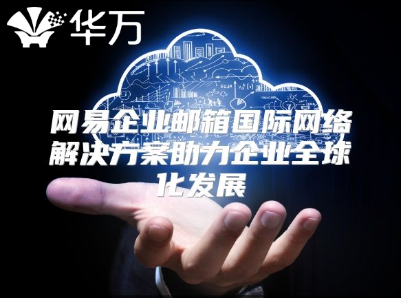网易企业邮箱国际网络解决方案助力企业全球化发展