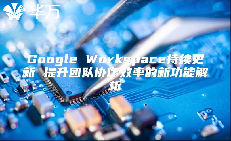 Google Workspace持续更新 提升团队协作效率的新功能解析
