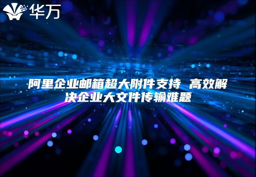 阿里企业邮箱超大附件支持 高效解决企业大文件传输难题