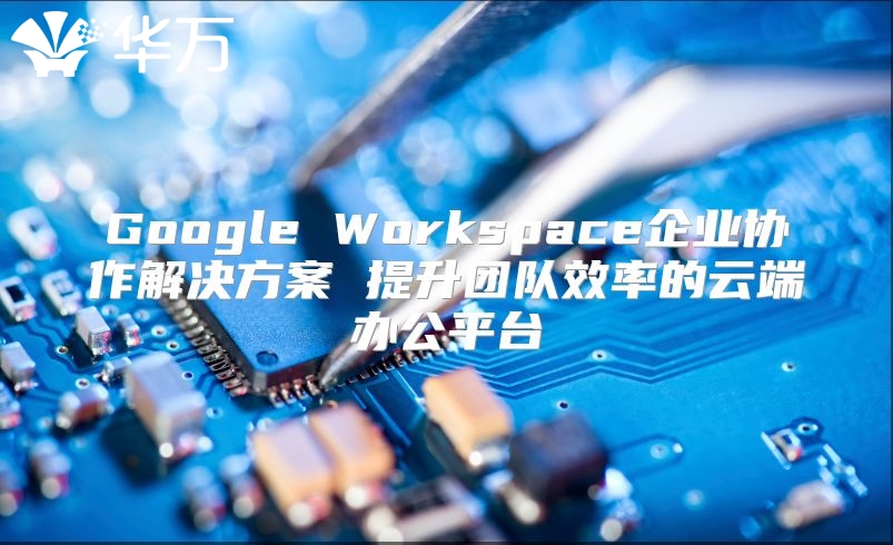 Google Workspace企业协作解决方案 提升团队效率的云端办公平台