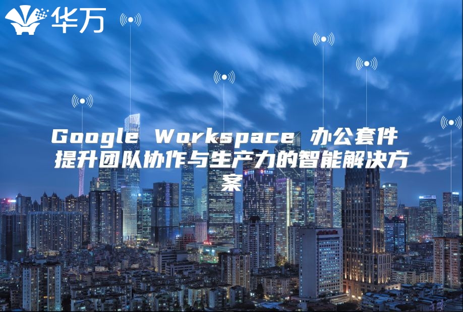 Google Workspace 办公套件 提升团队协作与生产力的智能解决方案