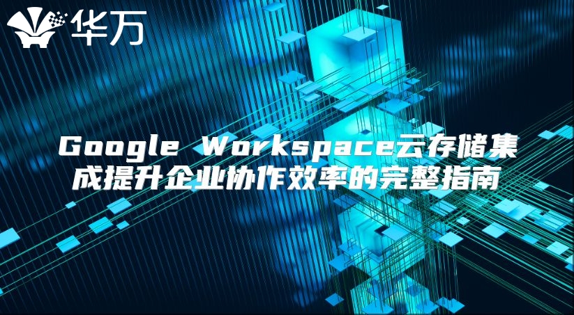 Google Workspace云存储集成提升企业协作效率的完整指南