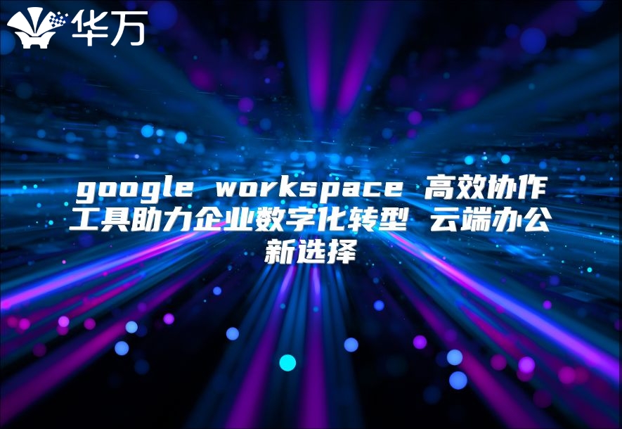 google workspace 高效协作工具助力企业数字化转型 云端办公新选择