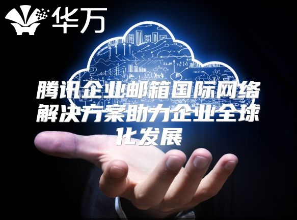 腾讯企业邮箱国际网络解决方案助力企业全球化发展