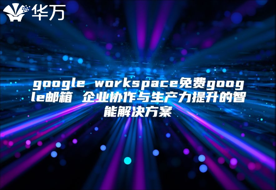 google workspace免费google邮箱 企业协作与生产力提升的智能解决方案