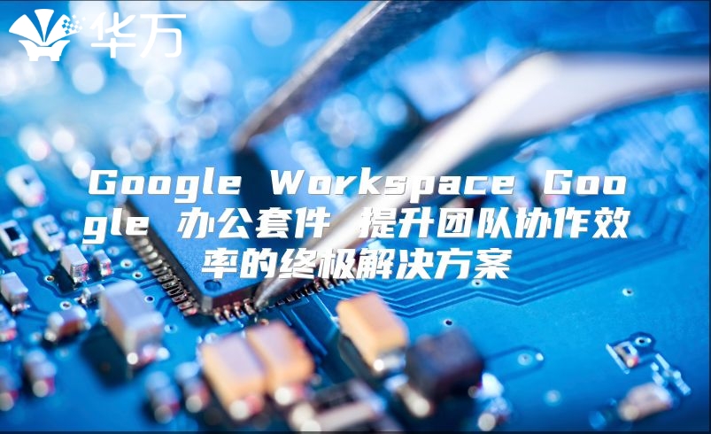 Google Workspace Google 办公套件 提升团队协作效率的终极解决方案