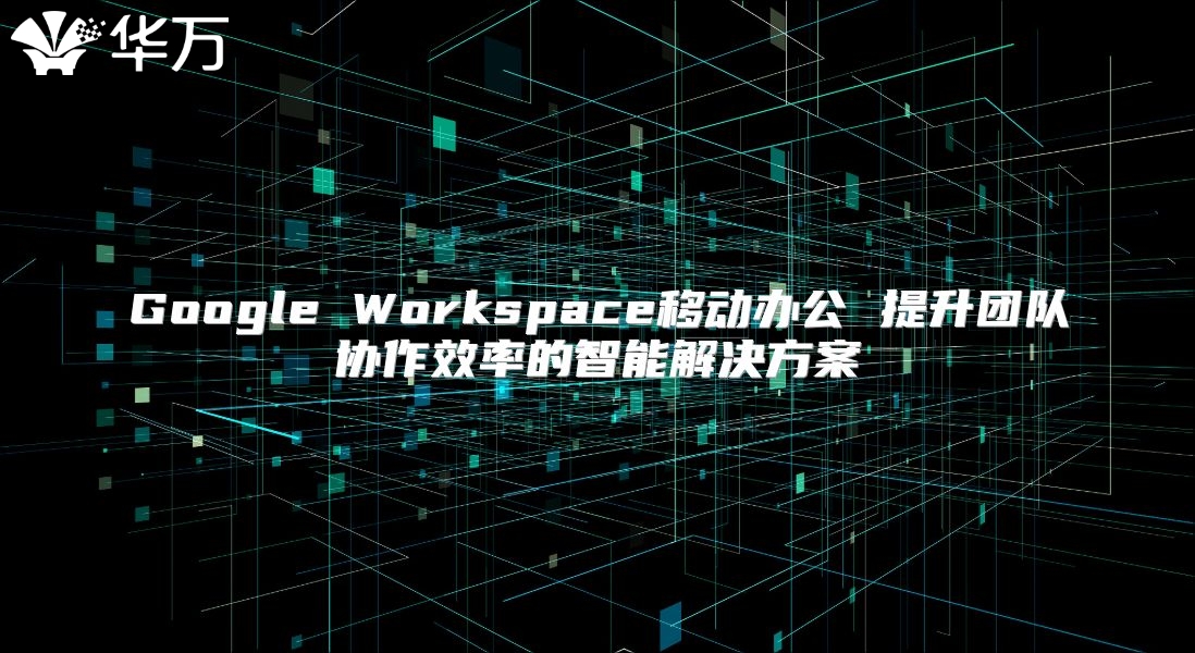 Google Workspace移动办公 提升团队协作效率的智能解决方案