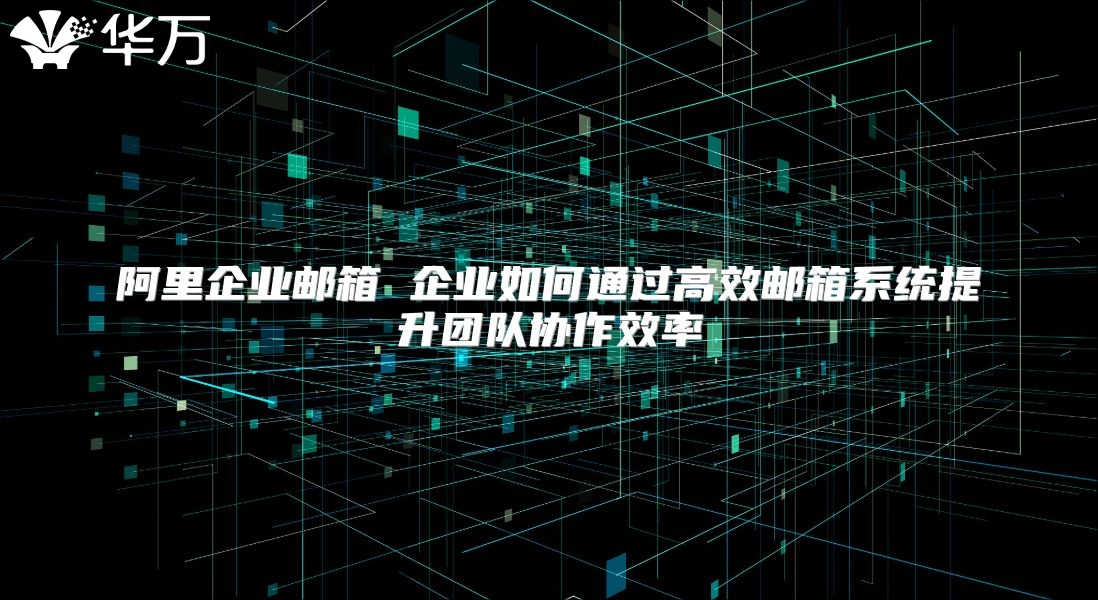 阿里企业邮箱 企业如何通过高效邮箱系统提升团队协作效率