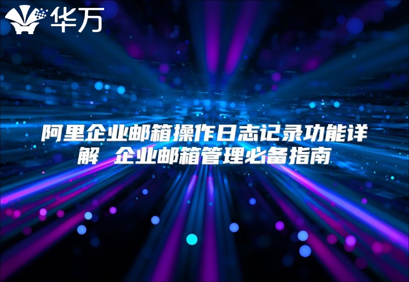 阿里企业邮箱操作日志记录功能详解 企业邮箱管理必备指南
