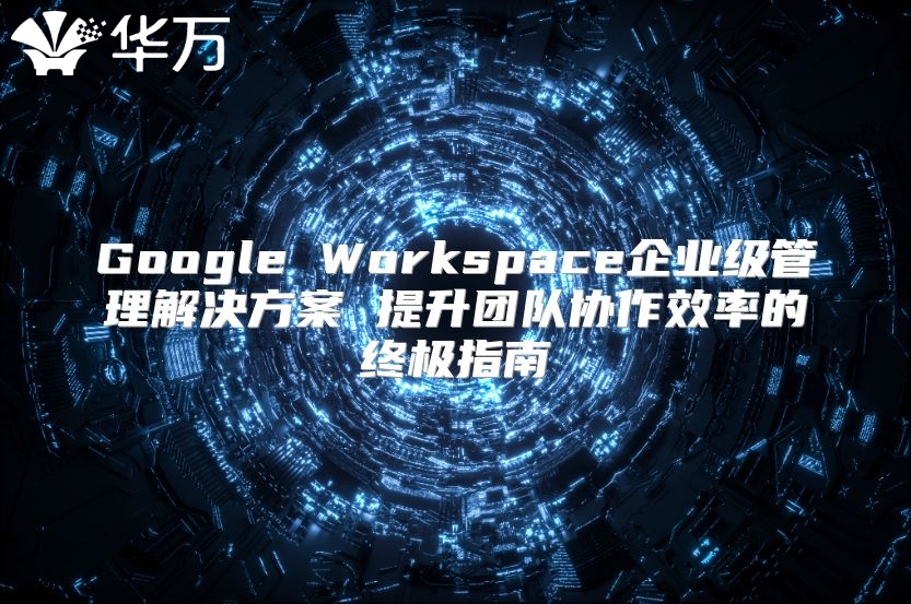 Google Workspace企业级管理解决方案 提升团队协作效率的终极指南