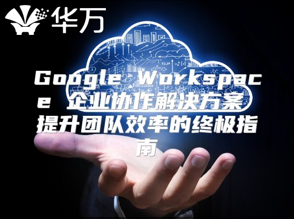 Google Workspace 企业协作解决方案 提升团队效率的终极指南