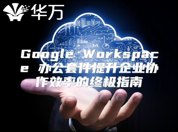 Google Workspace 办公套件提升企业协作效率的终极指南