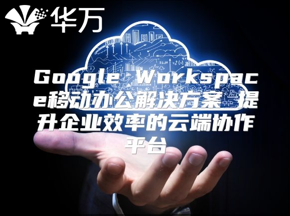 Google Workspace移动办公解决方案 提升企业效率的云端协作平台