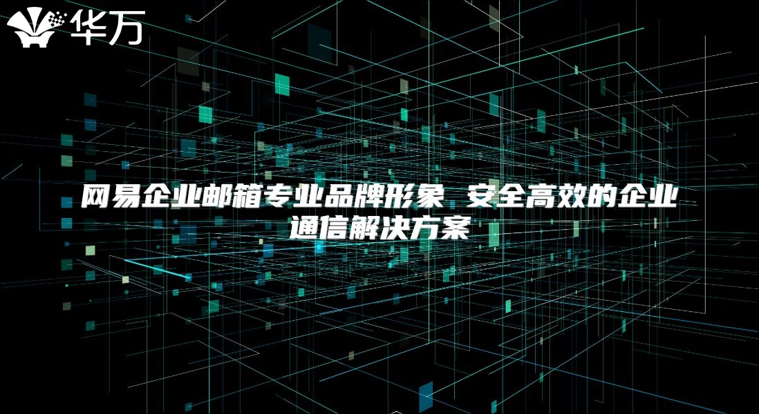 网易企业邮箱专业品牌形象 安全高效的企业通信解决方案