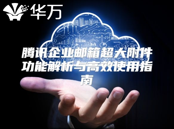 腾讯企业邮箱超大附件功能解析与高效使用指南